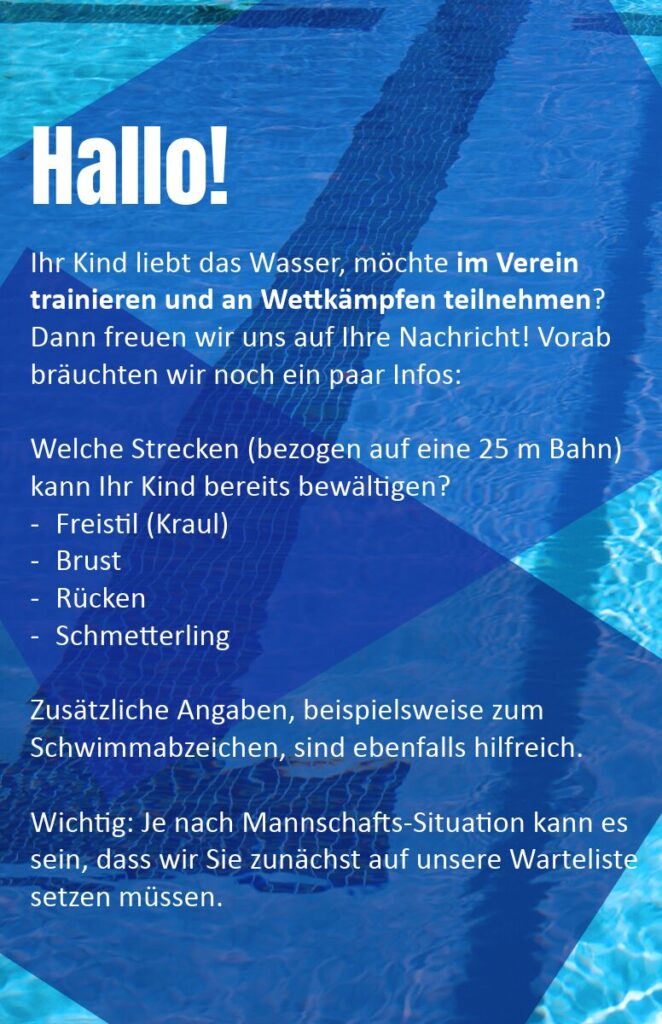 Hallo! Ihr Kind liebt das Wasser, möchte im Verein trainieren und an Wettkämpfen teilnehmen? Dann freuen wir uns auf Ihre Nachricht! Vorab bräuchten wir noch ein paar Infos: 
Welche Strecken (bezogen auf eine 25 m Bahn) kann Ihr Kind bereits bewältigen? Freistil (Kraul), Brust, Rücken, Schmetterling
Zusätzliche Angaben, beispielsweise zum Schwimmabzeichen, sind ebenfalls hilfreich. 
Wichtig: Je nach Mannschafts-Situation kann es sein, dass wir Sie zunächst auf unsere Warteliste setzen müssen.